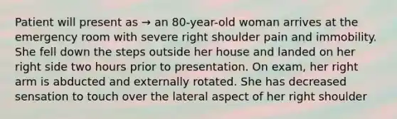 Patient will present as → an 80-year-old woman arrives at the emergency room with severe right shoulder pain and immobility. She fell down the steps outside her house and landed on her right side two hours prior to presentation. On exam, her right arm is abducted and externally rotated. She has decreased sensation to touch over the lateral aspect of her right shoulder