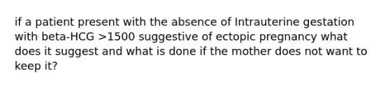 if a patient present with the absence of Intrauterine gestation with beta-HCG >1500 suggestive of ectopic pregnancy what does it suggest and what is done if the mother does not want to keep it?