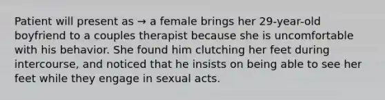 Patient will present as → a female brings her 29-year-old boyfriend to a couples therapist because she is uncomfortable with his behavior. She found him clutching her feet during intercourse, and noticed that he insists on being able to see her feet while they engage in sexual acts.