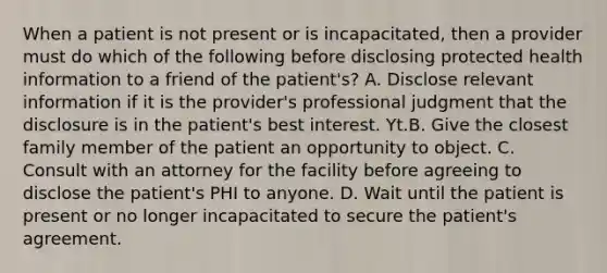 When a patient is not present or is​ incapacitated, then a provider must do which of the following before disclosing protected health information to a friend of the​ patient's? A. Disclose relevant information if it is the​ provider's professional judgment that the disclosure is in the​ patient's best interest. Yt.B. Give the closest family member of the patient an opportunity to object. C. Consult with an attorney for the facility before agreeing to disclose the​ patient's PHI to anyone. D. Wait until the patient is present or no longer incapacitated to secure the​ patient's agreement.