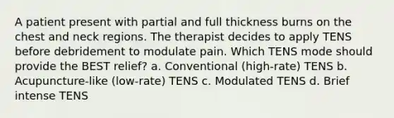 A patient present with partial and full thickness burns on the chest and neck regions. The therapist decides to apply TENS before debridement to modulate pain. Which TENS mode should provide the BEST relief? a. Conventional (high-rate) TENS b. Acupuncture-like (low-rate) TENS c. Modulated TENS d. Brief intense TENS