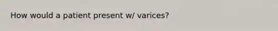 How would a patient present w/ varices?