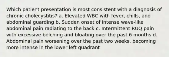 Which patient presentation is most consistent with a diagnosis of chronic cholecystitis? a. Elevated WBC with fever, chills, and abdominal guarding b. Sudden onset of intense wave-like abdominal pain radiating to the back c. Intermittent RUQ pain with excessive belching and bloating over the past 6 months d. Abdominal pain worsening over the past two weeks, becoming more intense in the lower left quadrant
