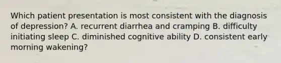 Which patient presentation is most consistent with the diagnosis of depression? A. recurrent diarrhea and cramping B. difficulty initiating sleep C. diminished cognitive ability D. consistent early morning wakening?