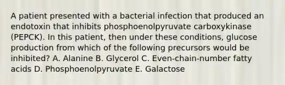 A patient presented with a bacterial infection that produced an endotoxin that inhibits phosphoenolpyruvate carboxykinase (PEPCK). In this patient, then under these conditions, glucose production from which of the following precursors would be inhibited? A. Alanine B. Glycerol C. Even-chain-number fatty acids D. Phosphoenolpyruvate E. Galactose