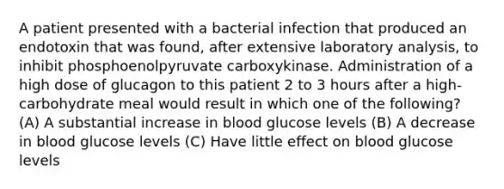 A patient presented with a bacterial infection that produced an endotoxin that was found, after extensive laboratory analysis, to inhibit phosphoenolpyruvate carboxykinase. Administration of a high dose of glucagon to this patient 2 to 3 hours after a high-carbohydrate meal would result in which one of the following? (A) A substantial increase in blood glucose levels (B) A decrease in blood glucose levels (C) Have little effect on blood glucose levels