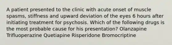 A patient presented to the clinic with acute onset of muscle spasms, stiffness and upward deviation of the eyes 6 hours after initiating treatment for psychosis. Which of the following drugs is the most probable cause for his presentation? Olanzapine Trifluoperazine Quetiapine Risperidone Bromocriptine