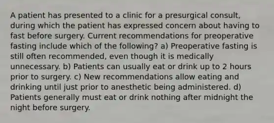 A patient has presented to a clinic for a presurgical consult, during which the patient has expressed concern about having to fast before surgery. Current recommendations for preoperative fasting include which of the following? a) Preoperative fasting is still often recommended, even though it is medically unnecessary. b) Patients can usually eat or drink up to 2 hours prior to surgery. c) New recommendations allow eating and drinking until just prior to anesthetic being administered. d) Patients generally must eat or drink nothing after midnight the night before surgery.