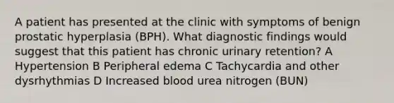 A patient has presented at the clinic with symptoms of benign prostatic hyperplasia (BPH). What diagnostic findings would suggest that this patient has chronic urinary retention? A Hypertension B Peripheral edema C Tachycardia and other dysrhythmias D Increased blood urea nitrogen (BUN)