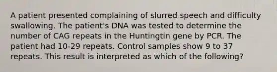 A patient presented complaining of slurred speech and difficulty swallowing. The patient's DNA was tested to determine the number of CAG repeats in the Huntingtin gene by PCR. The patient had 10-29 repeats. Control samples show 9 to 37 repeats. This result is interpreted as which of the following?