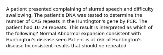 A patient presented complaining of slurred speech and difficulty swallowing. The patient's DNA was tested to determine the number of CAG repeats in the Huntington's gene by PCR. The patient had 10-29 repeats. This result is interpreted as which of the following? Normal Abnormal expansion consistent with Huntington's disease seen Patient is at risk of Huntington's disease Inconsistent results that should be repeated