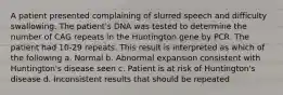 A patient presented complaining of slurred speech and difficulty swallowing. The patient's DNA was tested to determine the number of CAG repeats in the Huntington gene by PCR. The patient had 10-29 repeats. This result is interpreted as which of the following a. Normal b. Abnormal expansion consistent with Huntington's disease seen c. Patient is at risk of Huntington's disease d. Inconsistent results that should be repeated