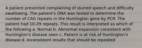 A patient presented complaining of slurred speech and difficulty swallowing. The patient's DNA was tested to determine the number of CAG repeats in the Huntington gene by PCR. The patient had 10-29 repeats. This result is interpreted as which of the following a. Normal b. Abnormal expansion consistent with Huntington's disease seen c. Patient is at risk of Huntington's disease d. Inconsistent results that should be repeated