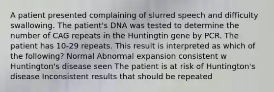 A patient presented complaining of slurred speech and difficulty swallowing. The patient's DNA was tested to determine the number of CAG repeats in the Huntingtin gene by PCR. The patient has 10-29 repeats. This result is interpreted as which of the following? Normal Abnormal expansion consistent w Huntington's disease seen The patient is at risk of Huntington's disease Inconsistent results that should be repeated