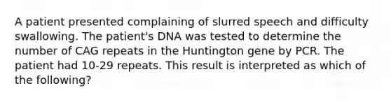 A patient presented complaining of slurred speech and difficulty swallowing. The patient's DNA was tested to determine the number of CAG repeats in the Huntington gene by PCR. The patient had 10-29 repeats. This result is interpreted as which of the following?