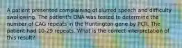 A patient presented complaining of slurred speech and difficulty swallowing. The patient's DNA was tested to determine the number of CAG repeats in the Huntington gene by PCR. The patient had 10-29 repeats. What is the correct interpretation of this result?