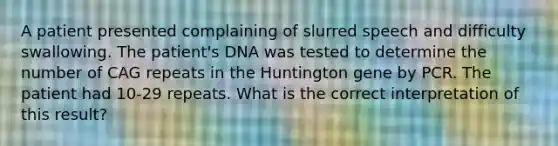 A patient presented complaining of slurred speech and difficulty swallowing. The patient's DNA was tested to determine the number of CAG repeats in the Huntington gene by PCR. The patient had 10-29 repeats. What is the correct interpretation of this result?