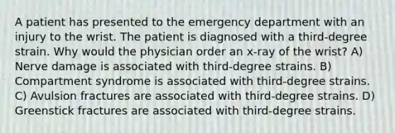 A patient has presented to the emergency department with an injury to the wrist. The patient is diagnosed with a third-degree strain. Why would the physician order an x-ray of the wrist? A) Nerve damage is associated with third-degree strains. B) Compartment syndrome is associated with third-degree strains. C) Avulsion fractures are associated with third-degree strains. D) Greenstick fractures are associated with third-degree strains.