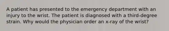 A patient has presented to the emergency department with an injury to the wrist. The patient is diagnosed with a third-degree strain. Why would the physician order an x-ray of the wrist?