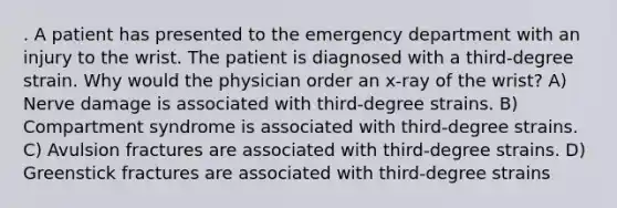 . A patient has presented to the emergency department with an injury to the wrist. The patient is diagnosed with a third-degree strain. Why would the physician order an x-ray of the wrist? A) Nerve damage is associated with third-degree strains. B) Compartment syndrome is associated with third-degree strains. C) Avulsion fractures are associated with third-degree strains. D) Greenstick fractures are associated with third-degree strains