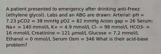 A patient presented to emergency after drinking anti-Freez (ethylene glycol). Labs and an ABG are drawn: Arterial: pH = 7.23 pCO2 = 38 mmHg pO2 = 62 mmHg Anion gap = 26 Serum: Na+ = 140 mmol/L K+ = 4.9 mmol/L Cl- = 98 mmol/L HCO3- = 16 mmol/L Creatinine = 121 μmol/L Glucose = 7.2 mmol/L Ethanol = 0 mmol/L Serum Osm = 346 What is their acid-base problem?