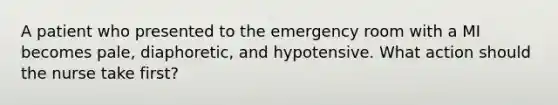 A patient who presented to the emergency room with a MI becomes pale, diaphoretic, and hypotensive. What action should the nurse take first?