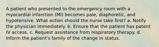 A patient who presented to the emergency room with a myocardial infarction (MI) becomes pale, diaphoretic, and hypotensive. What action should the nurse take first? a. Notify the physician immediately. b. Ensure that the patient has patent IV access. c. Request assistance from respiratory therapy. d. Inform the patient's family of the change in status.