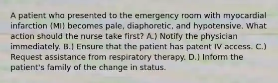 A patient who presented to the emergency room with myocardial infarction (MI) becomes pale, diaphoretic, and hypotensive. What action should the nurse take first? A.) Notify the physician immediately. B.) Ensure that the patient has patent IV access. C.) Request assistance from respiratory therapy. D.) Inform the patient's family of the change in status.