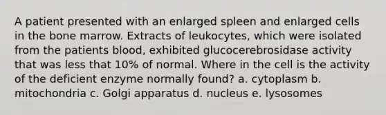 A patient presented with an enlarged spleen and enlarged cells in the bone marrow. Extracts of leukocytes, which were isolated from the patients blood, exhibited glucocerebrosidase activity that was less that 10% of normal. Where in the cell is the activity of the deficient enzyme normally found? a. cytoplasm b. mitochondria c. Golgi apparatus d. nucleus e. lysosomes