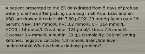 A patient presented to the ER dehydrated from 5 days of profuse watery diarrhea after picking up a bug in SE Asia. Labs and an ABG are drawn: Arterial: pH: 7.30 pCO2: 29 mmHg Anion gap: 16 Serum: Na+: 144 mmol/L K+: 3.2 mmol/L Cl-: 114 mmol/L HCO3-: 14 mmol/L Creatinine: 124 μmol/L Urea: 7.6 mmol/L Glucose: 3.4 mmol/L Albumin: 39 g/L Osmolality: 306 mOsm/Kg Ketones: negative Lactate: 4.8 mmol/L Salicylate level: undetectable What is their acid-base problem?