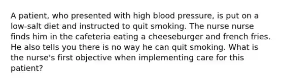 A patient, who presented with high blood pressure, is put on a low-salt diet and instructed to quit smoking. The nurse nurse finds him in the cafeteria eating a cheeseburger and french fries. He also tells you there is no way he can quit smoking. What is the nurse's first objective when implementing care for this patient?