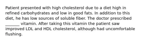 Patient presented with high cholesterol due to a diet high in refined carbohydrates and low in good fats. In addition to this diet, he has low sources of soluble fiber. The doctor prescribed _______ vitamin. After taking this vitamin the patient saw improved LDL and HDL cholesterol, although had uncomfortable flushing.