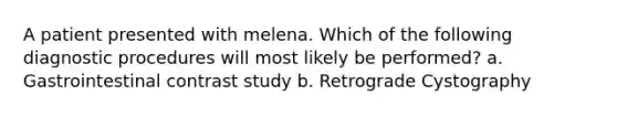 A patient presented with melena. Which of the following diagnostic procedures will most likely be performed? a. Gastrointestinal contrast study b. Retrograde Cystography