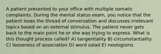 A patient presented to your office with multiple somatic complaints. During the mental status exam, you notice that the patient loses the thread of conversation and discusses irrelevant topics based on an external stimulus. The patient never gets back to the main point he or she was trying to express. What is this thought process called? A) tangentiality B) circumstantiality C) looseness of association D) word salad E) neologisms