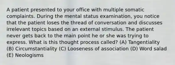 A patient presented to your office with multiple somatic complaints. During the mental status examination, you notice that the patient loses the thread of conversation and discusses irrelevant topics based on an external stimulus. The patient never gets back to the main point he or she was trying to express. What is this thought process called? (A) Tangentiality (B) Circumstantiality (C) Looseness of association (D) Word salad (E) Neologisms