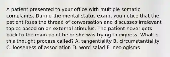 A patient presented to your office with multiple somatic complaints. During the mental status exam, you notice that the patient loses the thread of conversation and discusses irrelevant topics based on an external stimulus. The patient never gets back to the main point he or she was trying to express. What is this thought process called? A. tangentiality B. circumstantiality C. looseness of association D. word salad E. neologisms