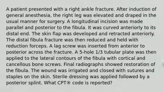 A patient presented with a right ankle fracture. After induction of general anesthesia, the right leg was elevated and draped in the usual manner for surgery. A longitudinal incision was made parallel and posterior to the fibula. It was curved anteriorly to its distal end. The skin flap was developed and retracted anteriorly. The distal fibula fracture was then reduced and held with reduction forceps. A lag screw was inserted from anterior to posterior across the fracture. A 5-hole 1/3 tubular plate was then applied to the lateral contours of the fibula with cortical and cancellous bone screws. Final radiographs showed restoration of the fibula. The wound was irrigated and closed with sutures and staples on the skin. Sterile dressing was applied followed by a posterior splint. What CPT® code is reported?