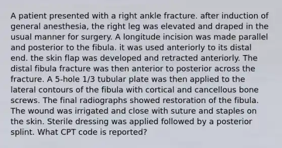 A patient presented with a right ankle fracture. after induction of general anesthesia, the right leg was elevated and draped in the usual manner for surgery. A longitude incision was made parallel and posterior to the fibula. it was used anteriorly to its distal end. the skin flap was developed and retracted anteriorly. The distal fibula fracture was then anterior to posterior across the fracture. A 5-hole 1/3 tubular plate was then applied to the lateral contours of the fibula with cortical and cancellous bone screws. The final radiographs showed restoration of the fibula. The wound was irrigated and close with suture and staples on the skin. Sterile dressing was applied followed by a posterior splint. What CPT code is reported?