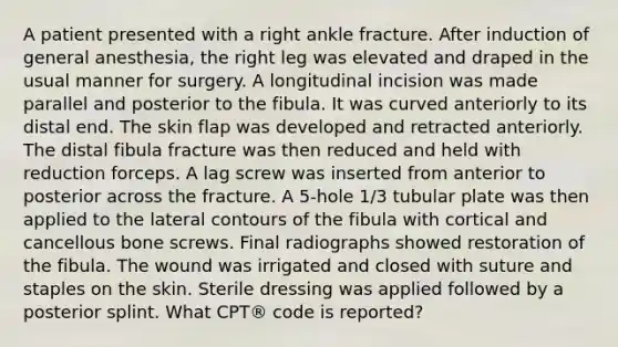 A patient presented with a right ankle fracture. After induction of general anesthesia, the right leg was elevated and draped in the usual manner for surgery. A longitudinal incision was made parallel and posterior to the fibula. It was curved anteriorly to its distal end. The skin flap was developed and retracted anteriorly. The distal fibula fracture was then reduced and held with reduction forceps. A lag screw was inserted from anterior to posterior across the fracture. A 5-hole 1/3 tubular plate was then applied to the lateral contours of the fibula with cortical and cancellous bone screws. Final radiographs showed restoration of the fibula. The wound was irrigated and closed with suture and staples on the skin. Sterile dressing was applied followed by a posterior splint. What CPT® code is reported?