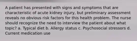 A patient has presented with signs and symptoms that are characteristic of acute kidney injury, but preliminary assessment reveals no obvious risk factors for this health problem. The nurse should recognize the need to interview the patient about what topic? a. Typical diet b. Allergy status c. Psychosocial stressors d. Current medication use