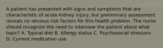 A patient has presented with signs and symptoms that are characteristic of acute kidney injury, but preliminary assessment reveals no obvious risk factors for this health problem. The nurse should recognize the need to interview the patient about what topic? A. Typical diet B. Allergy status C. Psychosocial stressors D. Current medication use