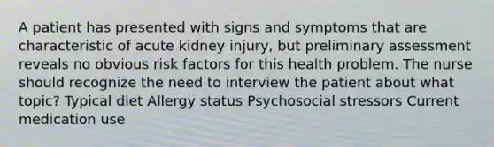 A patient has presented with signs and symptoms that are characteristic of acute kidney injury, but preliminary assessment reveals no obvious risk factors for this health problem. The nurse should recognize the need to interview the patient about what topic? Typical diet Allergy status Psychosocial stressors Current medication use