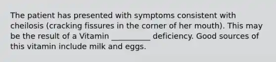 The patient has presented with symptoms consistent with cheilosis (cracking fissures in the corner of her mouth). This may be the result of a Vitamin __________ deficiency. Good sources of this vitamin include milk and eggs.