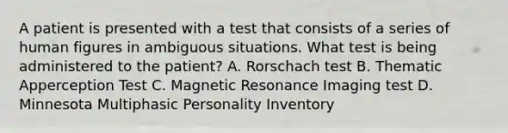 A patient is presented with a test that consists of a series of human figures in ambiguous situations. What test is being administered to the patient? A. Rorschach test B. Thematic Apperception Test C. Magnetic Resonance Imaging test D. Minnesota Multiphasic Personality Inventory