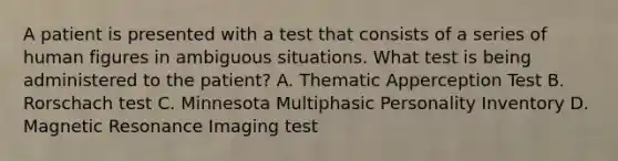 A patient is presented with a test that consists of a series of human figures in ambiguous situations. What test is being administered to the patient? A. Thematic Apperception Test B. Rorschach test C. Minnesota Multiphasic Personality Inventory D. Magnetic Resonance Imaging test