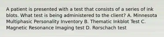 A patient is presented with a test that consists of a series of ink blots. What test is being administered to the client? A. Minnesota Multiphasic Personality Inventory B. Thematic Inkblot Test C. Magnetic Resonance Imaging test D. Rorschach test