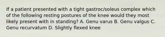 If a patient presented with a tight gastroc/soleus complex which of the following resting postures of the knee would they most likely present with in standing? A. Genu varus B. Genu valgus C. Genu recurvatum D. Slightly flexed knee