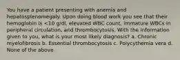 You have a patient presenting with anemia and hepatosplenomegaly. Upon doing blood work you see that their hemoglobin is <10 g/dl, elevated WBC count, immature WBCs in peripheral circulation, and thrombocytosis. With the information given to you, what is your most likely diagnosis? a. Chronic myelofibrosis b. Essential thrombocytosis c. Polycythemia vera d. None of the above