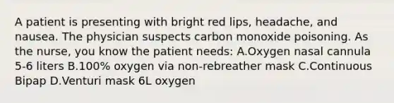 A patient is presenting with bright red lips, headache, and nausea. The physician suspects carbon monoxide poisoning. As the nurse, you know the patient needs: A.Oxygen nasal cannula 5-6 liters B.100% oxygen via non-rebreather mask C.Continuous Bipap D.Venturi mask 6L oxygen