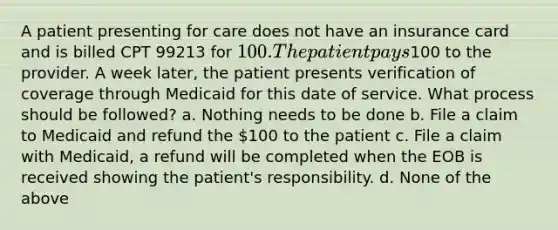 A patient presenting for care does not have an insurance card and is billed CPT 99213 for 100. The patient pays100 to the provider. A week later, the patient presents verification of coverage through Medicaid for this date of service. What process should be followed? a. Nothing needs to be done b. File a claim to Medicaid and refund the 100 to the patient c. File a claim with Medicaid, a refund will be completed when the EOB is received showing the patient's responsibility. d. None of the above